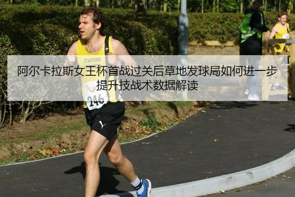 阿尔卡拉斯女王杯首战过关后草地发球局如何进一步提升技战术数据解读（jiuyouhui）