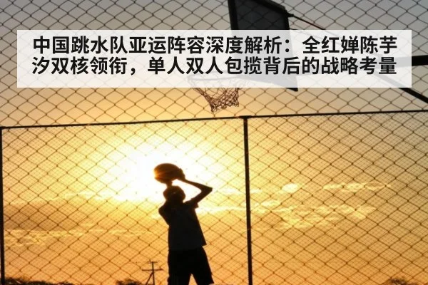 中国跳水队亚运阵容深度解析：全红婵陈芋汐双核领衔，单人双人包揽背后的战略考量（jiuyouhui）