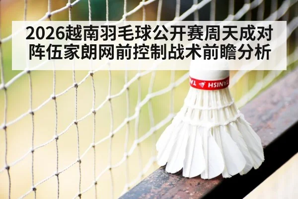 2026越南羽毛球公开赛周天成对阵伍家朗网前控制战术前瞻分析（jiuyouhui）