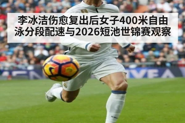 李冰洁伤愈复出后女子400米自由泳分段配速与2026短池世锦赛观察