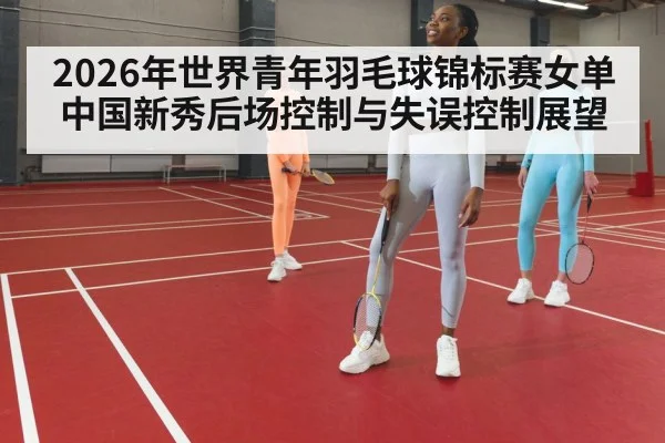2026年世界青年羽毛球锦标赛女单中国新秀后场控制与失误控制展望